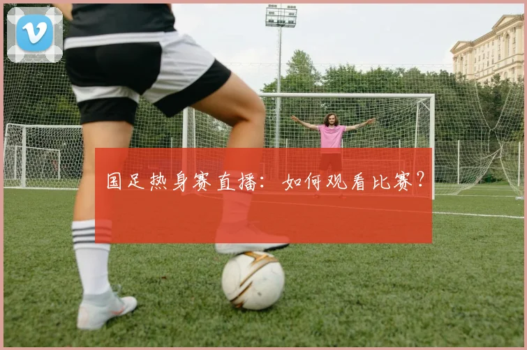 国足热身赛直播：如何观看比赛？