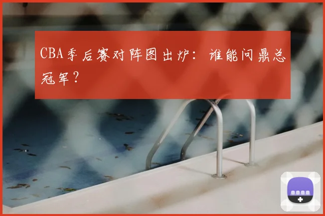 CBA季后赛对阵图出炉：谁能问鼎总冠军？