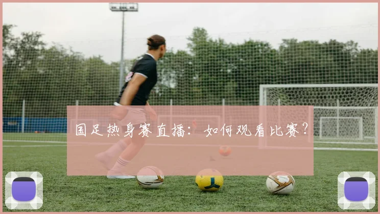 国足热身赛直播:如何观看比赛?