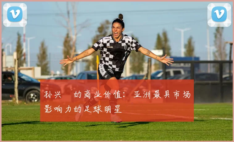 孙兴慜的商业价值：亚洲最具市场影响力的足球明星
