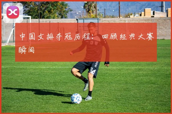 中国女排夺冠历程:回顾经典大赛瞬间