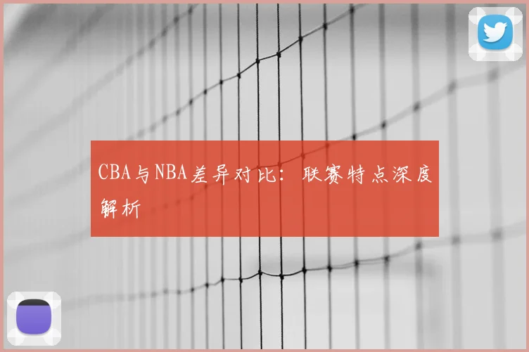 CBA与NBA差异对比：联赛特点深度解析