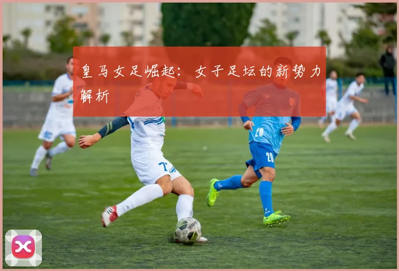 皇马女足崛起：女子足坛的新势力解析