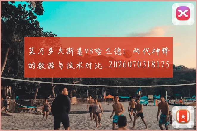 莱万多夫斯基vs哈兰德：两代神锋的数据与技术对比_20260703181758