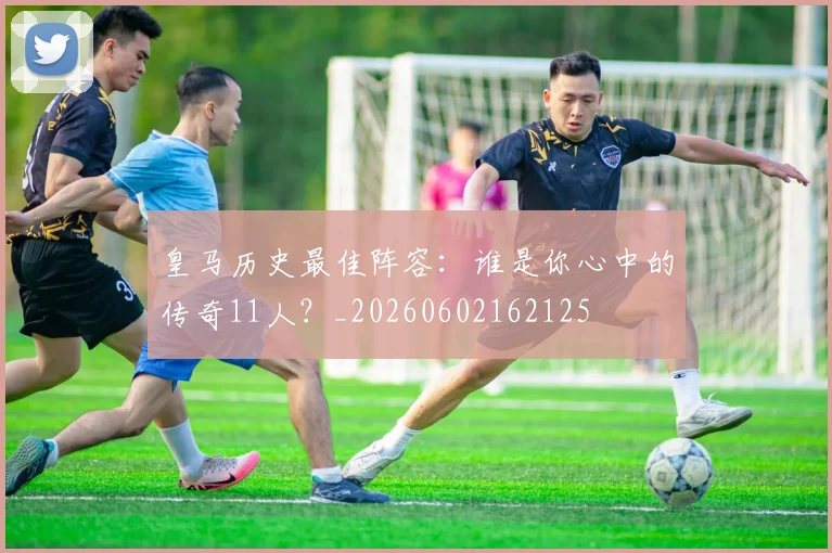 皇马历史最佳阵容:谁是你心中的传奇11人?_20260602162125