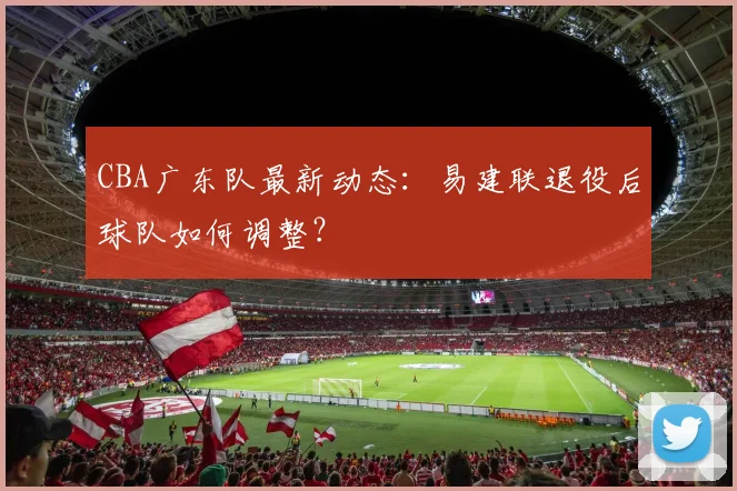CBA广东队最新动态:易建联退役后球队如何调整?