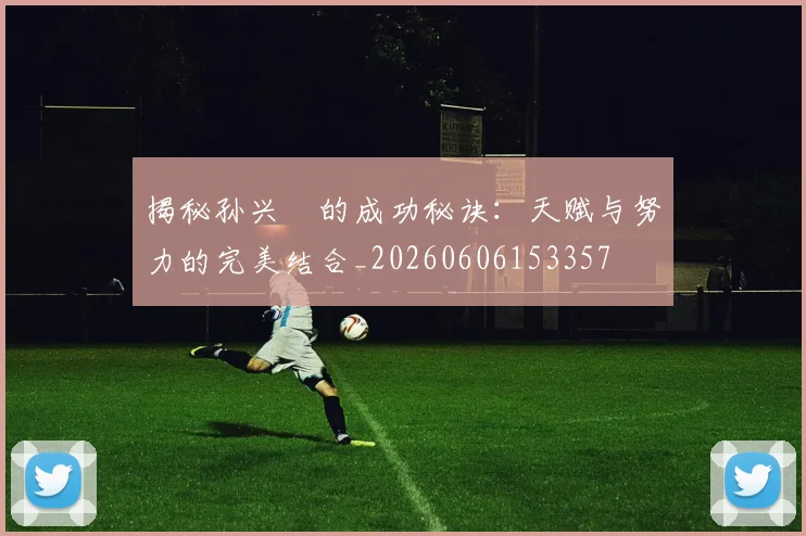 揭秘孙兴慜的成功秘诀：天赋与努力的完美结合_20260606153357