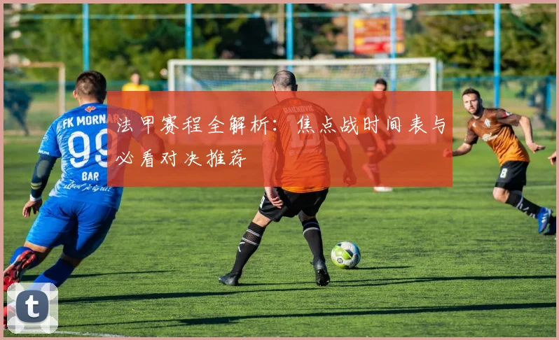 法甲赛程全解析：焦点战时间表与必看对决推荐