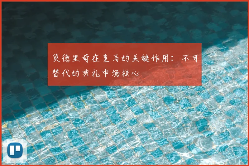 莫德里奇在皇马的关键作用:不可替代的典礼中场核心