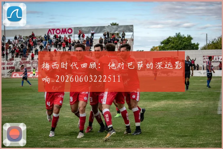 梅西时代回顾：他对巴萨的深远影响_20260603222511
