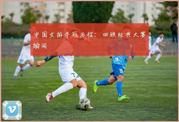 中国女排夺冠历程:回顾经典大赛瞬间