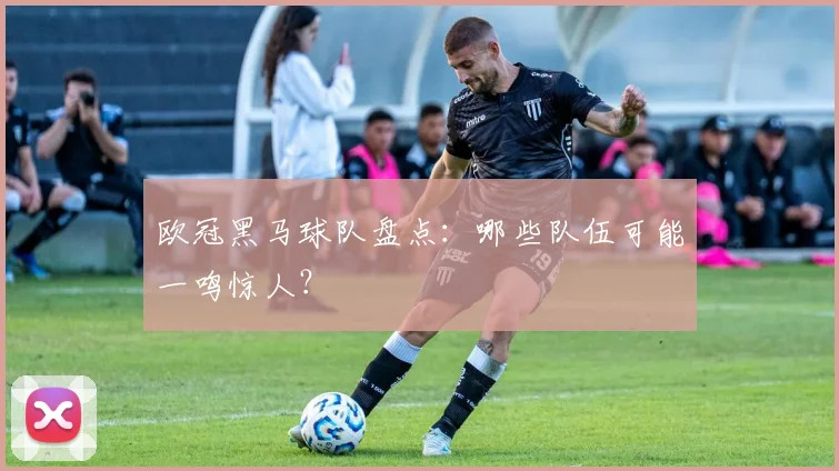 欧冠黑马球队盘点：哪些队伍可能一鸣惊人？