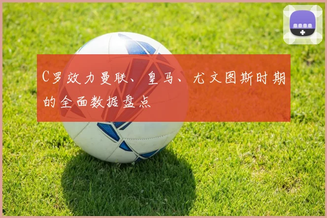 C罗效力曼联、皇马、尤文图斯时期的全面数据盘点