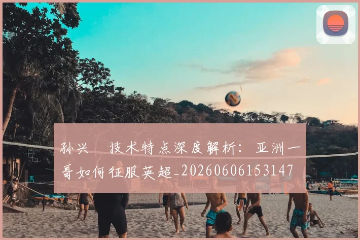 孙兴慜技术特点深度解析：亚洲一哥如何征服英超_20260606153147