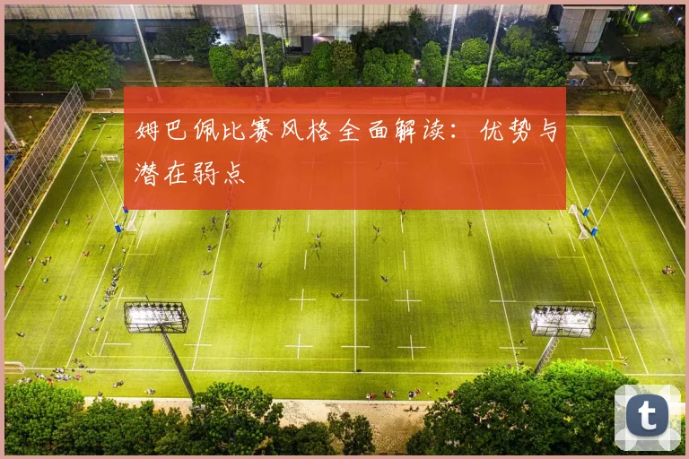 姆巴佩比赛风格全面解读:优势与潜在弱点