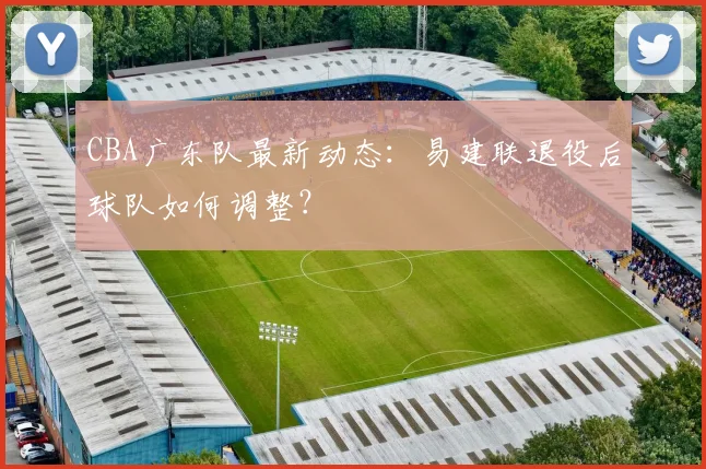 CBA广东队最新动态：易建联退役后球队如何调整？