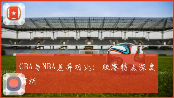 CBA与NBA差异对比：联赛特点深度解析