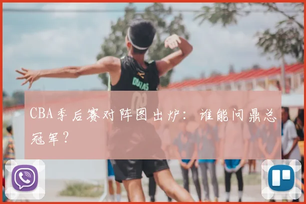 CBA季后赛对阵图出炉：谁能问鼎总冠军？