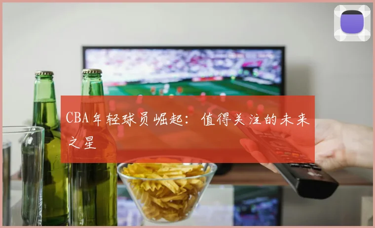 CBA年轻球员崛起：值得关注的未来之星