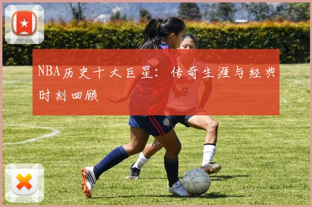 NBA历史十大巨星:传奇生涯与经典时刻回顾