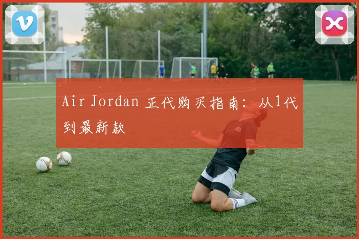 Air Jordan 正代购买指南：从1代到最新款