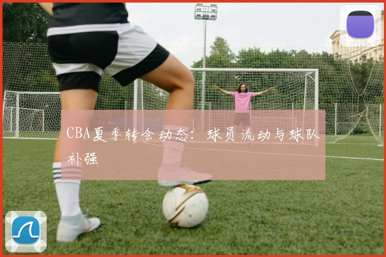 CBA夏季转会动态：球员流动与球队补强