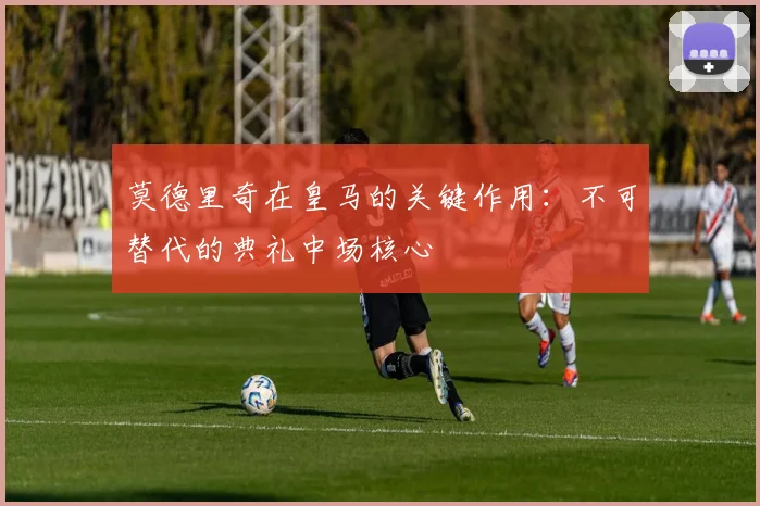 莫德里奇在皇马的关键作用：不可替代的典礼中场核心