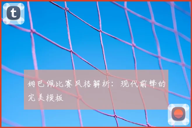 姆巴佩比赛风格解析：现代前锋的完美模板