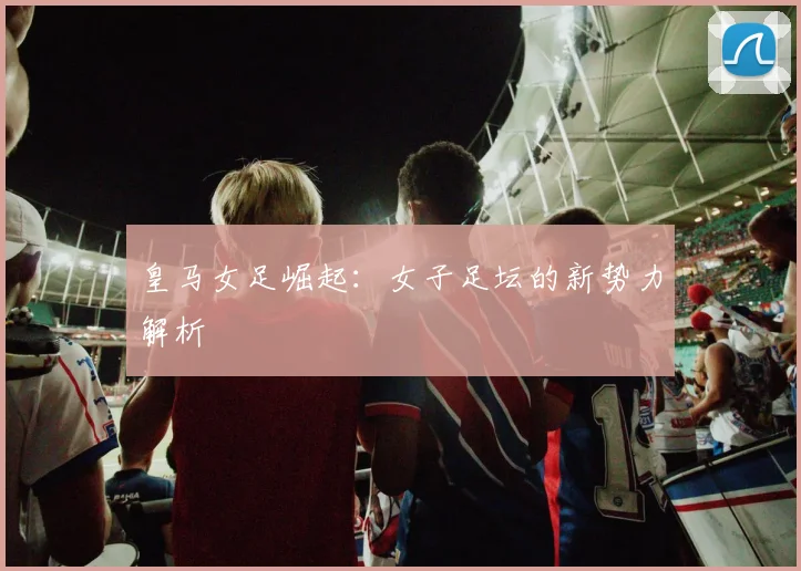 皇马女足崛起：女子足坛的新势力解析