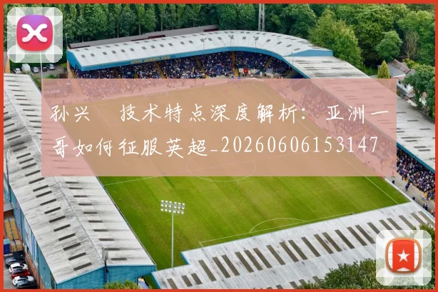 孙兴慜技术特点深度解析：亚洲一哥如何征服英超_20260606153147