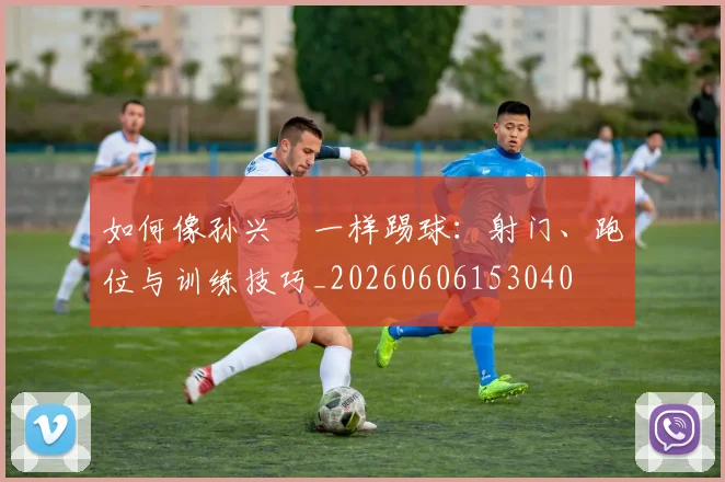 如何像孙兴慜一样踢球：射门、跑位与训练技巧_20260606153040