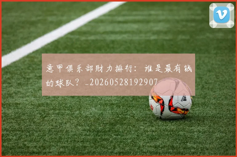 意甲俱乐部财力排行：谁是最有钱的球队？_20260528192907