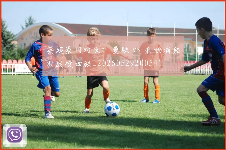 英超豪门对决：曼联 vs 利物浦经典战役回顾_20260529200541