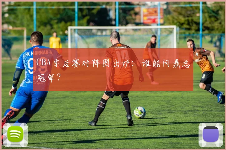 CBA季后赛对阵图出炉:谁能问鼎总冠军?